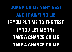 GONNA DO MY VERY BEST
AND IT AIN'T H0 LIE
IF YOU PUT ME TO THE TEST
IF YOU LET ME TRY
TAKE A CHANCE ON ME
TAKE A CHANCE ON ME