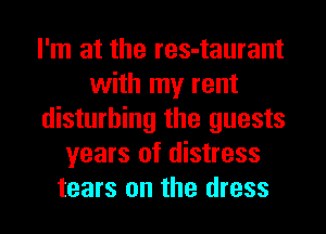 I'm at the res-taurant
with my rent
disturbing the guests
years of distress
tears on the dress
