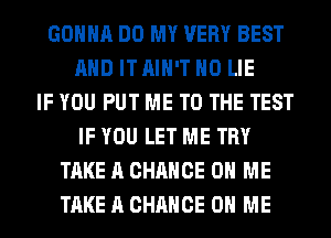 GONNA DO MY VERY BEST
AND IT AIN'T H0 LIE
IF YOU PUT ME TO THE TEST
IF YOU LET ME TRY
TAKE A CHANCE ON ME
TAKE A CHANCE ON ME