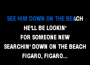 SEE HIM DOWN ON THE BEACH
HE'LL BE LOOKIH'
FOR SOMEONE HEW
SEARCHIH' DOWN ON THE BEACH
FIGARO, FIGARO...