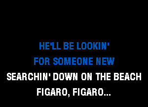 HE'LL BE LOOKIH'
FOR SOMEONE HEW
SEARCHIH' DOWN ON THE BEACH
FIGARO, FIGARO...