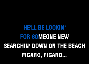HE'LL BE LOOKIH'
FOR SOMEONE HEW
SEARCHIH' DOWN ON THE BEACH
FIGARO, FIGARO...