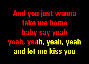 And you iust wanna
take me home
baby say yeah

yeah,yeah,yeah,yeah
and let me kiss you