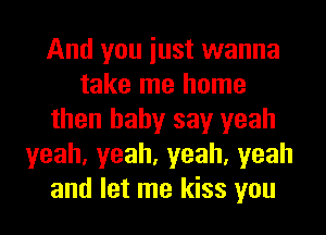 And you iust wanna
take me home
then baby say yeah
yeah,yeah,yeah,yeah
and let me kiss you