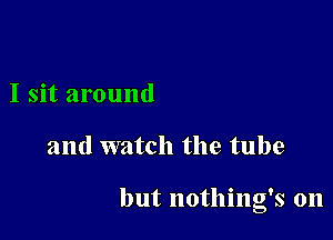 I sit around

and watch the tube

but nothing's on