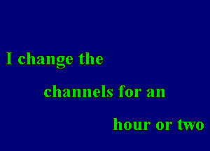 I change the

channels for an

hour 01' two