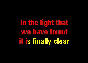 In the light that

we have found
it is finally clear