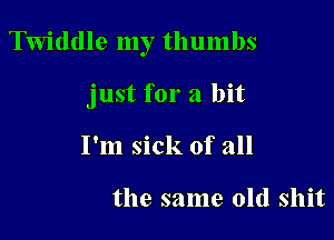 Twiddle my thumbs

just for a bit
I'm sick of all

the same old shit