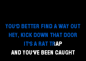 YOU'D BETTER FIND A WAY OUT
HEY, KICK DOWN THAT DOOR
IT'S A RAT TRAP
AND YOU'VE BEEN CAUGHT