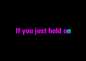 If you iust hold on