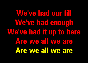 We've had our fill
We've had enough

We've had it up to here
Are we all we are
Are we all we are