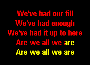 We've had our fill
We've had enough

We've had it up to here
Are we all we are
Are we all we are