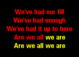 We've had our fill
We've had enough

We've had it up to here
Are we all we are
Are we all we are