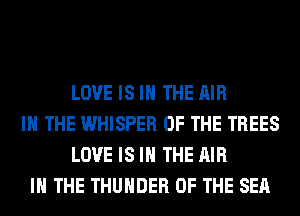 LOVE IS IN THE AIR
IN THE WHISPER OF THE TREES
LOVE IS IN THE AIR
IN THE THUNDER OF THE SEA