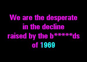 We are the desperate
in the decline

raised by the hwwaids
of 1969