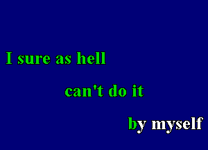 I sure as hell

can't do it

by myself