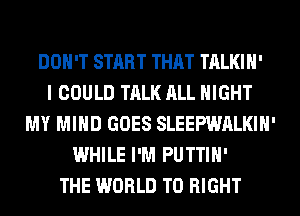 DON'T START THAT TALKIH'

I COULD TALK ALL NIGHT
MY MIND GOES SLEEPWALKIH'
WHILE I'M PUTTIH'

THE WORLD T0 RIGHT