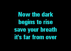 Now the dark
begins to rise

save your breath
it's far from over