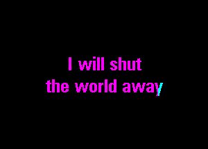 I will shut

the world away