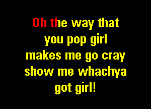 Oh the way that
you pop girl

makes me 90 cray
show me whachya
got girl!