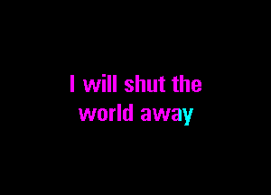 I will shut the

world away
