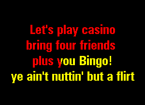 Let's play casino
bring four friends

plus you Bingo!
ye ain't nuttin' but a flirt