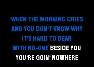 WHEN THE MORNING CRIES
AND YOU DON'T KNOW WHY
IT'S HARD TO BEAR
WITH HO-OHE BESIDE YOU
YOU'RE GOIH' NOWHERE