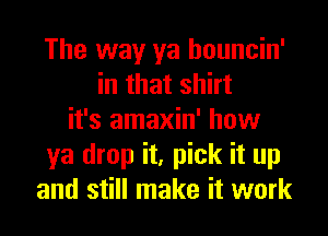 The way ya houncin'
in that shirt
it's amaxin' how
ya drop it, pick it up
and still make it work