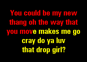 You could be my new
thang oh the way that
you move makes me go
may do ya luv
that drop girl?