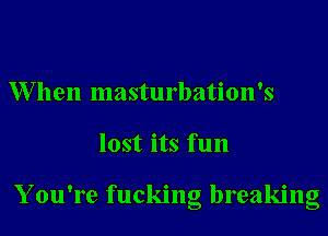 W7llen masturbation's
lost its fun

Y ou're fucking breaking