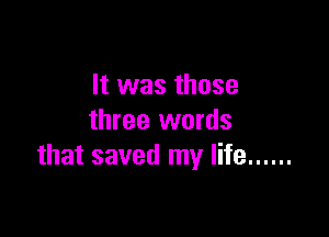 It was those

three words
that saved my life ......