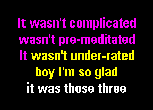 It wasn't complicated
wasn't pre-meditated
It wasn't under-rated
boy I'm so glad
it was those three