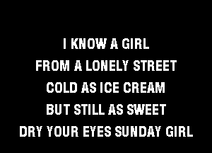 I KNOW A GIRL
FROM A LONELY STREET
COLD AS ICE CREAM
BUT STILL AS SWEET
DRY YOUR EYES SUNDAY GIRL