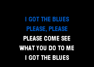I GOT THE BLUES
PLEASE, PLEASE

PLEASE COME SEE
WHAT YOU DO TO ME
I GOT THE BLUES