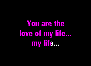 You are the

love of my life...
my life...