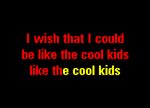 I wish that I could

be like the cool kids
like the cool kids