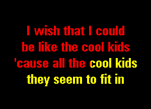 I wish that I could
be like the cool kids

'cause all the cool kids
they seem to fit in