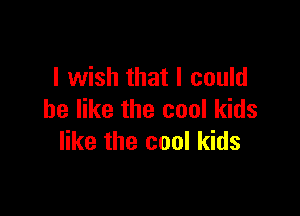 I wish that I could

be like the cool kids
like the cool kids