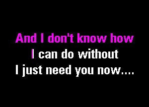 And I don't know how

I can do without
I iust need you now....