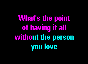 What's the point
of having it all

without the person
youlove