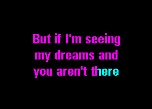 But if I'm seeing

my dreams and
you aren't there