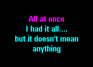 All at once
lhad it all....

but it doesn't mean
anything