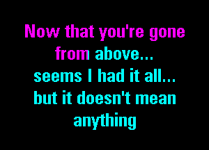 Now that you're gone
from above...

seems I had it all...
but it doesn't mean
anything