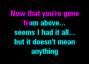 Now that you're gone
from above...

seems I had it all...
but it doesn't mean
anything