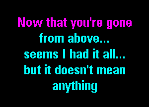 Now that you're gone
from above...

seems I had it all...
but it doesn't mean
anything