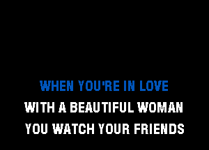 WHEN YOU'RE IN LOVE
WITH A BERUTIFUL WOMAN
YOU WATCH YOUR FRIENDS