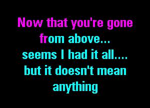 Now that you're gone
from above...

seems I had it all....
but it doesn't mean
anything