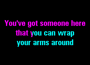 You've got someone here

that you can wrap
your arms around