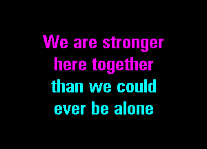 We are stronger
here together

than we could
ever be alone