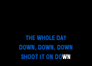 THE WHOLE DAY
DOWN, DOWN, DOWN
SHOOT IT ON DOWN